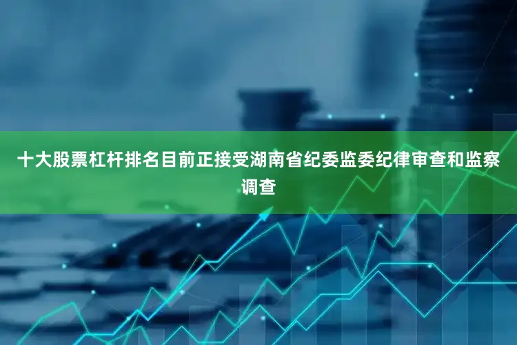 十大股票杠杆排名目前正接受湖南省纪委监委纪律审查和监察调查
