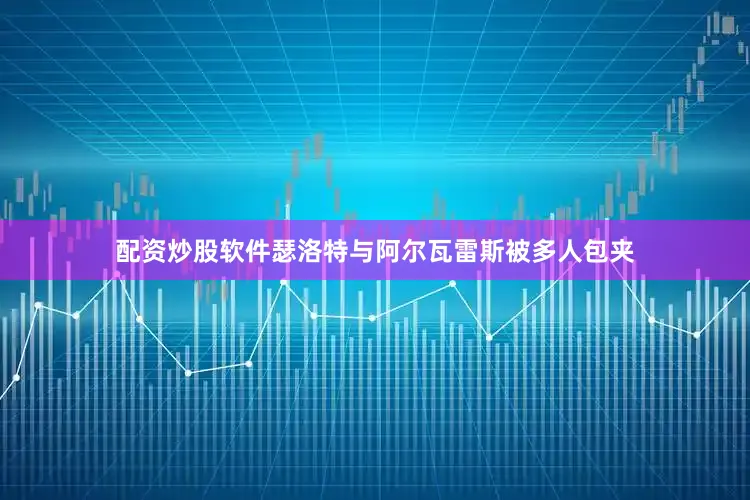 配资炒股软件瑟洛特与阿尔瓦雷斯被多人包夹
