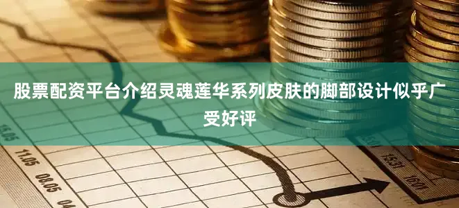 股票配资平台介绍灵魂莲华系列皮肤的脚部设计似乎广受好评