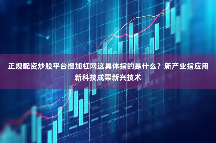 正规配资炒股平台搜加杠网这具体指的是什么？新产业指应用新科技成果新兴技术