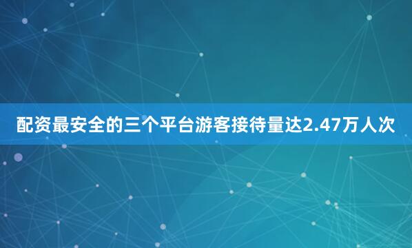 配资最安全的三个平台游客接待量达2.47万人次