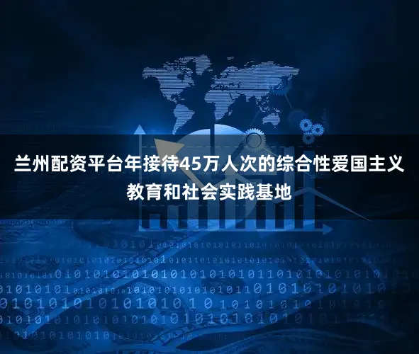 兰州配资平台年接待45万人次的综合性爱国主义教育和社会实践基地