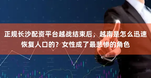 正规长沙配资平台越战结束后，越南是怎么迅速恢复人口的？女性成了最悲惨的角色